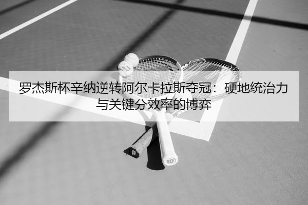罗杰斯杯辛纳逆转阿尔卡拉斯夺冠：硬地统治力与关键分效率的博弈